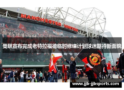 曼联宣布完成老特拉福德临时修缮计划球迷期待新面貌