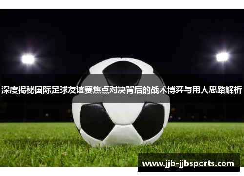 深度揭秘国际足球友谊赛焦点对决背后的战术博弈与用人思路解析